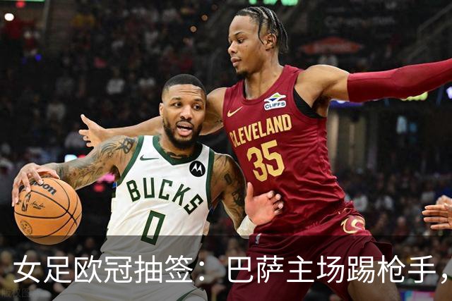 女足欧冠抽签：巴萨主场踢枪手，拜仁连战巴萨巴黎皇马曼城